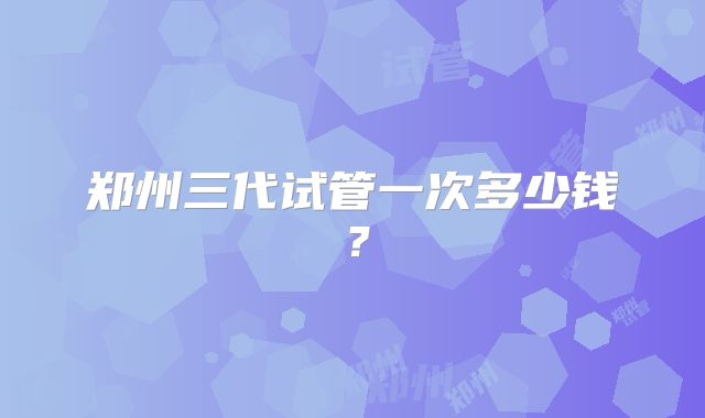 郑州三代试管一次多少钱?