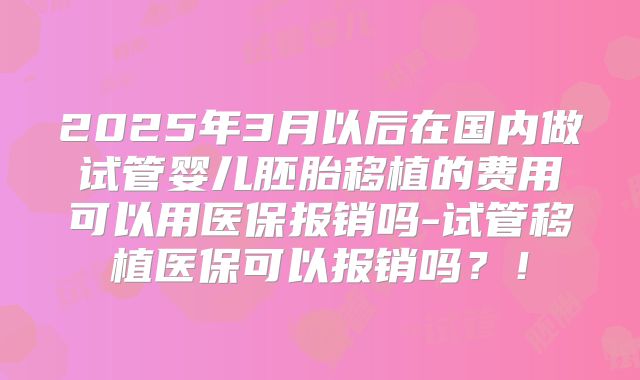 2025年3月以后在国内做试管婴儿胚胎移植的费用可以用医保报销吗-试管移植医保可以报销吗?!