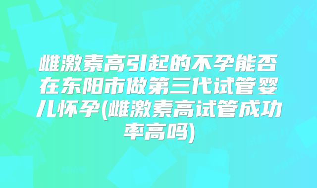 雌激素高引起的不孕能否在东阳市做第三代试管婴儿怀孕(雌激素高试管成功率高吗)