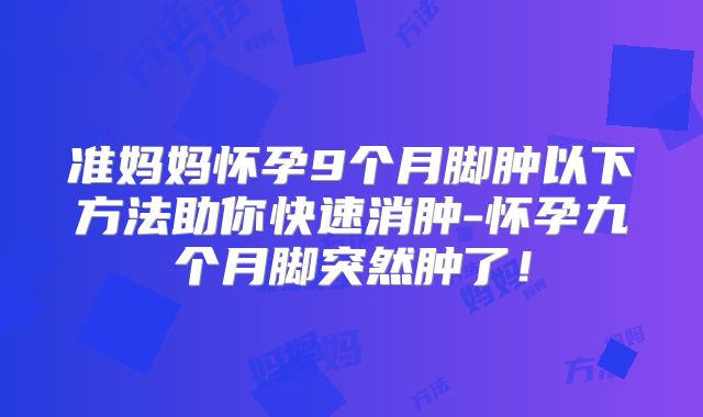 准妈妈怀孕9个月脚肿以下方法助你快速消肿-怀孕九个月脚突然肿了！