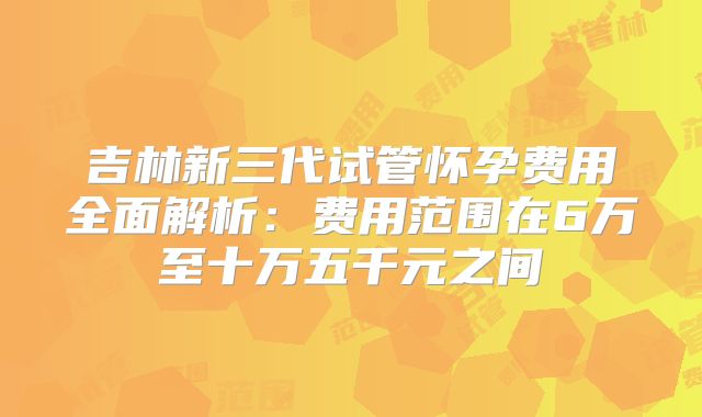 吉林新三代试管怀孕费用全面解析:费用范围在6万至十万五千元之间