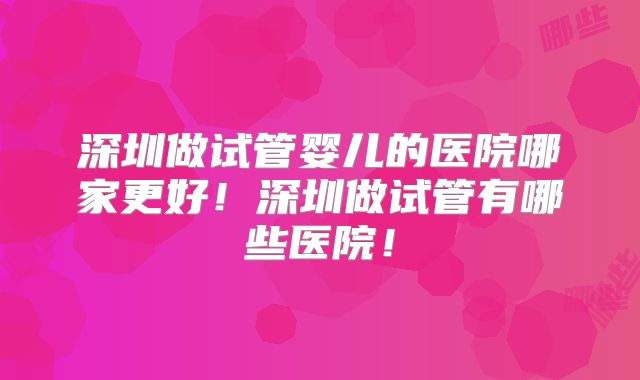深圳做试管婴儿的医院哪家更好！深圳做试管有哪些医院！