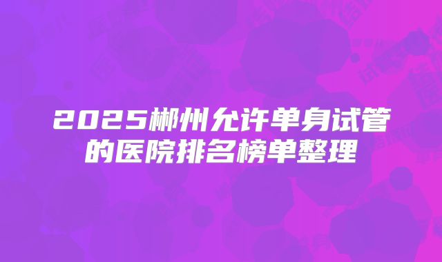 2025郴州允许单身试管的医院排名榜单整理