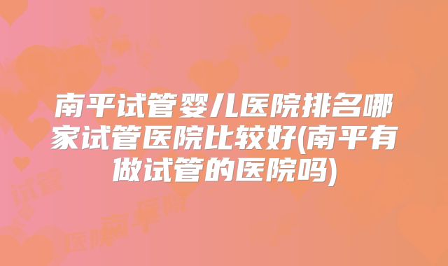 南平试管婴儿医院排名哪家试管医院比较好(南平有做试管的医院吗)