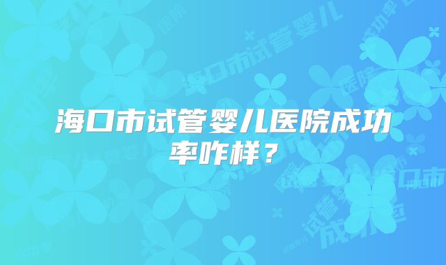 海口市试管婴儿医院成功率咋样？
