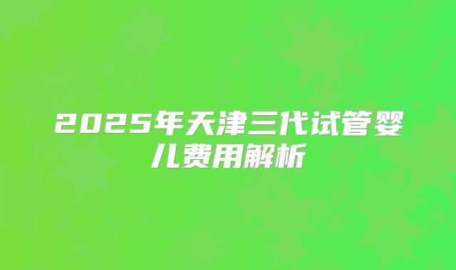 2025年天津三代试管婴儿费用解析