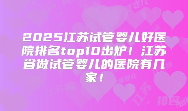 2025江苏试管婴儿好医院排名top10出炉!江苏省做试管婴儿的医院有几家!