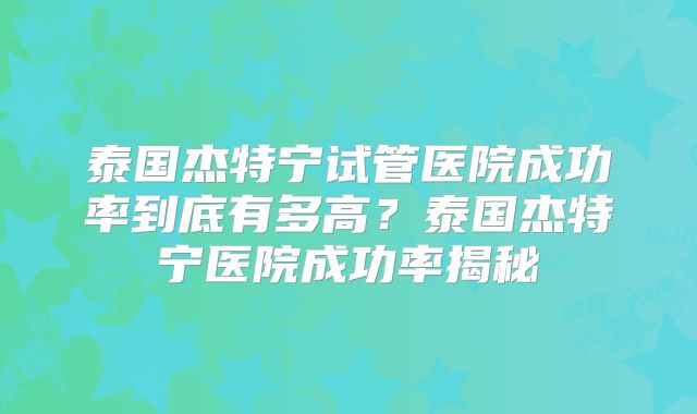 泰国杰特宁试管医院成功率到底有多高？泰国杰特宁医院成功率揭秘