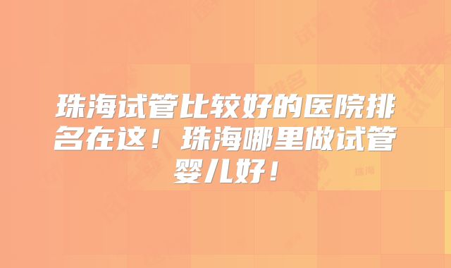 珠海试管比较好的医院排名在这！珠海哪里做试管婴儿好！