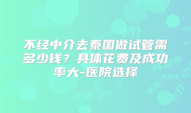 不经中介去泰国做试管需多少钱？具体花费及成功率大-医院选择