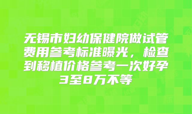 无锡市妇幼保健院做试管费用参考标准曝光，检查到移植价格参考一次好孕3至8万不等
