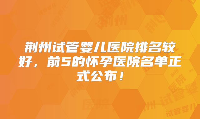 荆州试管婴儿医院排名较好，前5的怀孕医院名单正式公布！