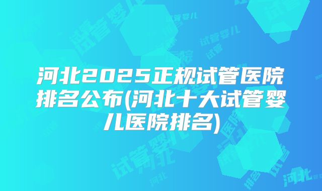 河北2025正规试管医院排名公布(河北十大试管婴儿医院排名)