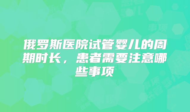 俄罗斯医院试管婴儿的周期时长，患者需要注意哪些事项
