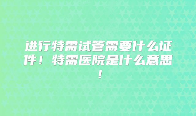 进行特需试管需要什么证件！特需医院是什么意思！