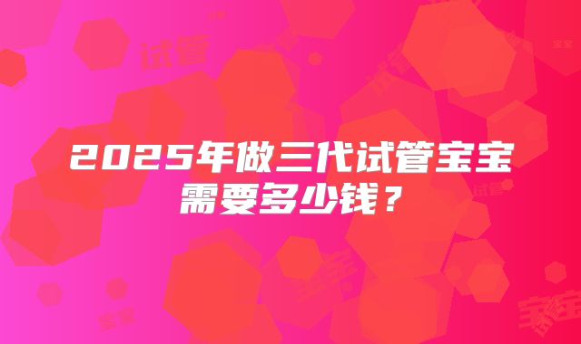 2025年做三代试管宝宝需要多少钱？