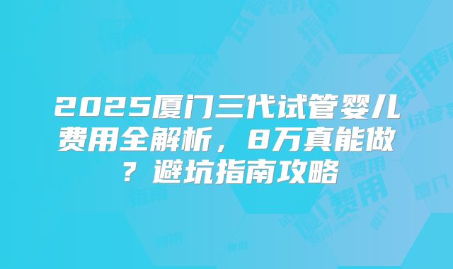 2025厦门三代试管婴儿费用全解析,8万真能做?避坑指南攻略