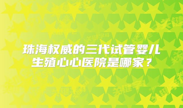 珠海权威的三代试管婴儿生殖心心医院是哪家？