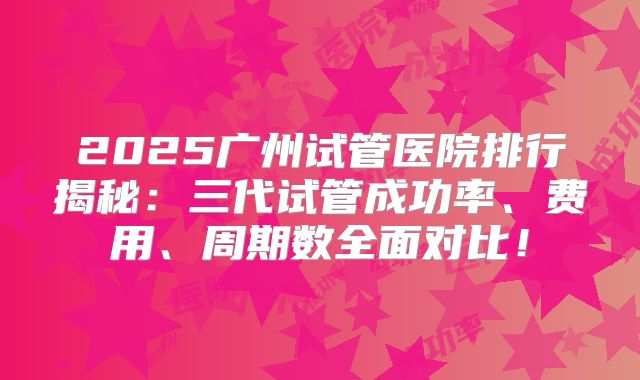 2025广州试管医院排行揭秘:三代试管成功率、费用、周期数全面对比!