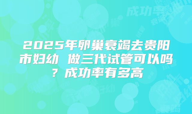 2025年卵巢衰竭去贵阳市妇幼 做三代试管可以吗？成功率有多高