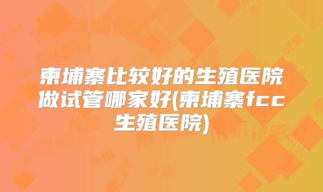 柬埔寨比较好的生殖医院做试管哪家好(柬埔寨fcc生殖医院)