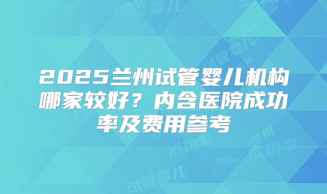 2025兰州试管婴儿机构哪家较好？内含医院成功率及费用参考