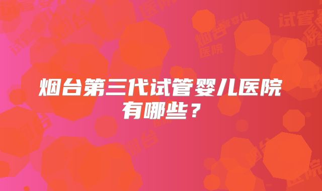 烟台第三代试管婴儿医院有哪些？