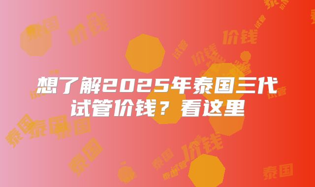 想了解2025年泰国三代试管价钱？看这里