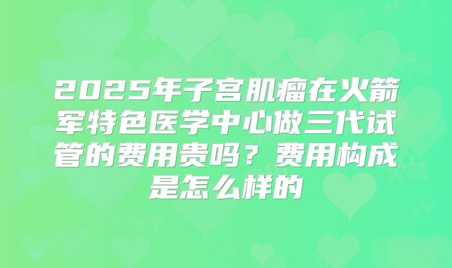 2025年子宫肌瘤在火箭军特色医学中心做三代试管的费用贵吗？费用构成是怎么样的