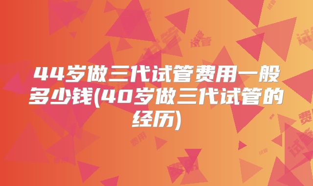 44岁做三代试管费用一般多少钱(40岁做三代试管的经历)