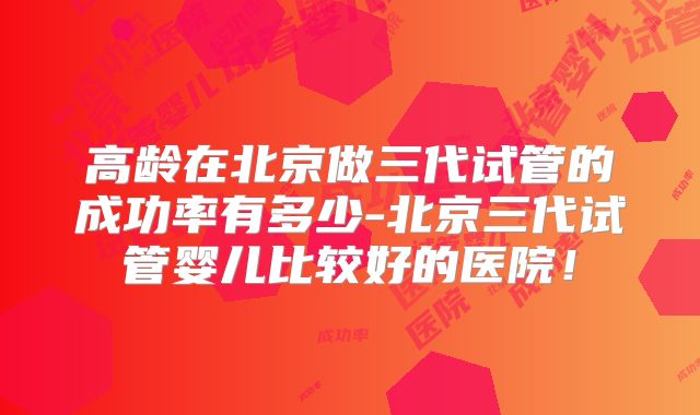 高龄在北京做三代试管的成功率有多少-北京三代试管婴儿比较好的医院!