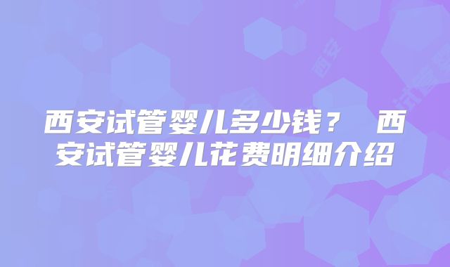 西安试管婴儿多少钱？ 西安试管婴儿花费明细介绍