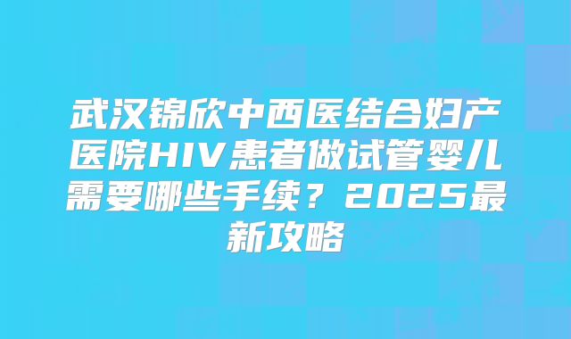 武汉锦欣中西医结合妇产医院HIV患者做试管婴儿需要哪些手续？2025最新攻略