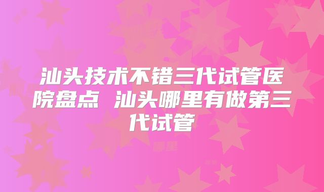 汕头技术不错三代试管医院盘点 汕头哪里有做第三代试管