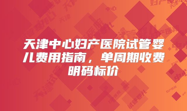 天津中心妇产医院试管婴儿费用指南，单周期收费明码标价