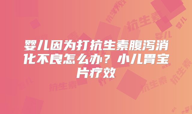 婴儿因为打抗生素腹泻消化不良怎么办?小儿胃宝片疗效