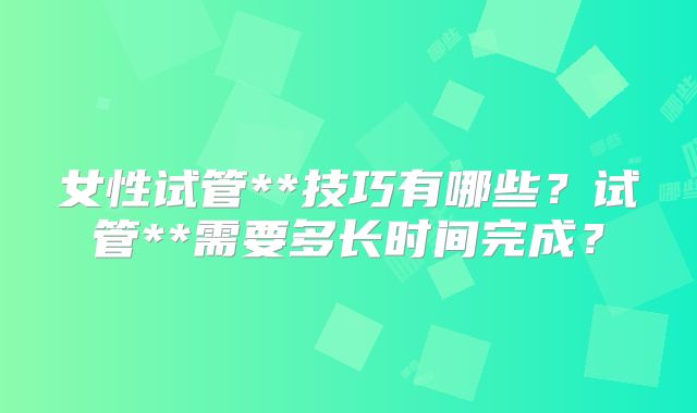 女性试管**技巧有哪些？试管**需要多长时间完成？