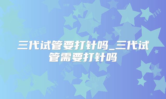 三代试管要打针吗_三代试管需要打针吗
