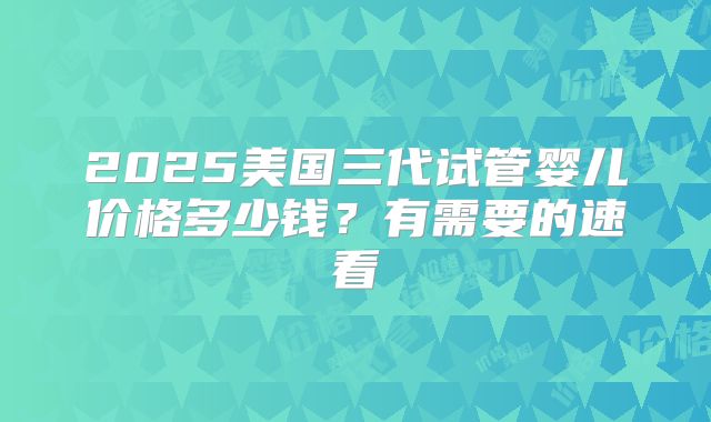 2025美国三代试管婴儿价格多少钱？有需要的速看