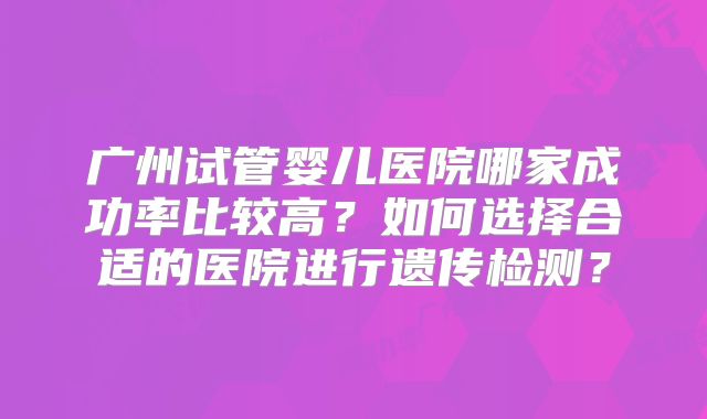 广州试管婴儿医院哪家成功率比较高?如何选择合适的医院进行遗传检测?