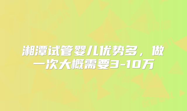 湘潭试管婴儿优势多，做一次大概需要3-10万