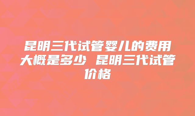 昆明三代试管婴儿的费用大概是多少 昆明三代试管价格