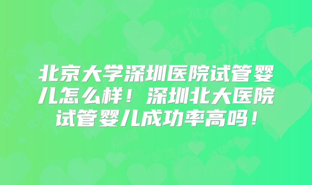 北京大学深圳医院试管婴儿怎么样！深圳北大医院试管婴儿成功率高吗！