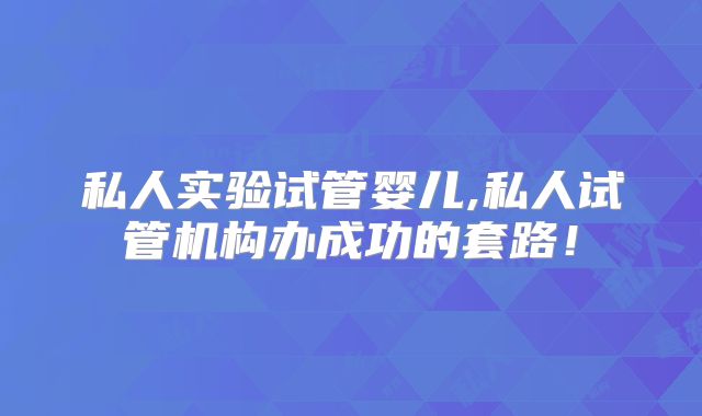 私人实验试管婴儿,私人试管机构办成功的套路!