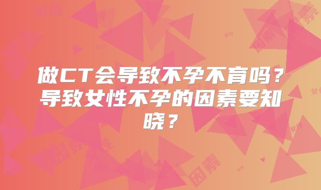 做CT会导致不孕不育吗？导致女性不孕的因素要知晓？