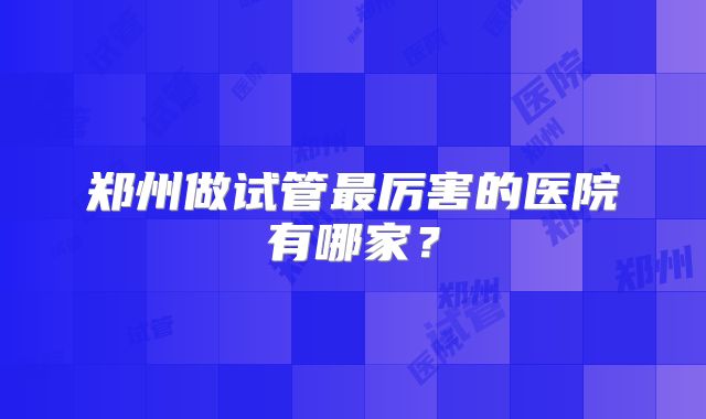 郑州做试管最厉害的医院有哪家?