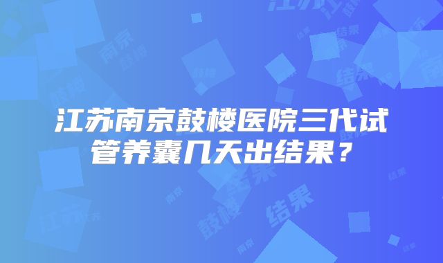江苏南京鼓楼医院三代试管养囊几天出结果？