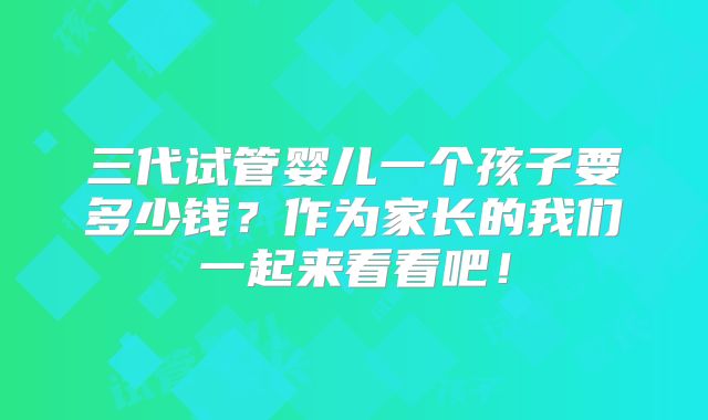 三代试管婴儿一个孩子要多少钱?作为家长的我们一起来看看吧!