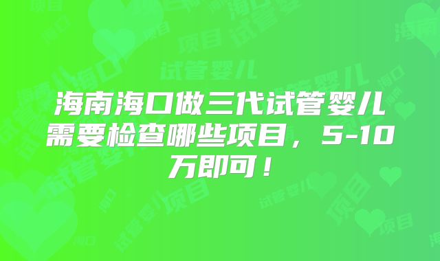 海南海口做三代试管婴儿需要检查哪些项目,5-10万即可!