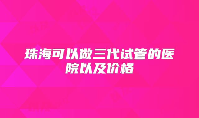 珠海可以做三代试管的医院以及价格